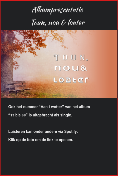 Albumpresentatie Toun, nou & loater Ook het nummer “Aan t wotter” van het album “13 bie 60” is uitgebracht als single.Luisteren kan onder andere via Spotify.Klik op de foto om de link te openen. 