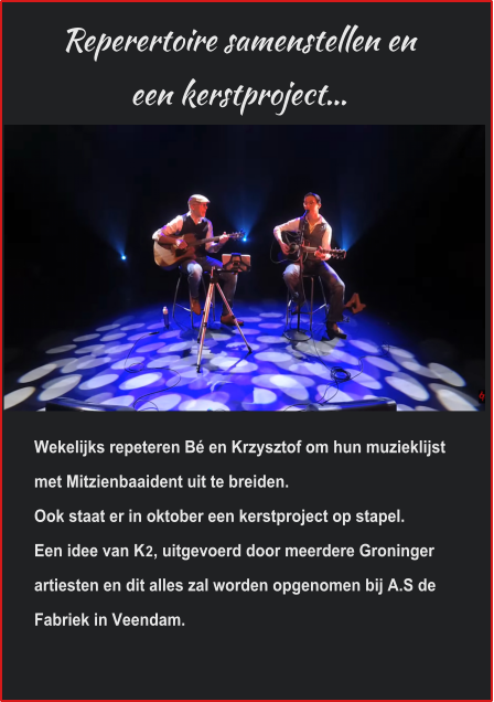 Reperertoire samenstellen en  een kerstproject… Wekelijks repeteren Bé en Krzysztof om hun muzieklijst met Mitzienbaaident uit te breiden. Ook staat er in oktober een kerstproject op stapel.Een idee van K2, uitgevoerd door meerdere Groninger artiesten en dit alles zal worden opgenomen bij A.S de Fabriek in Veendam.