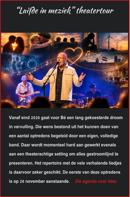 “Laifde in meziek” theatertour Vanaf eind 2026 gaat voor Bé een lang gekoesterde droom in vervulling. Die wens bestond uit het kunnen doen van een aantal optredens begeleid door een eigen, volledige band. Daar wordt momenteel hard aan gewerkt evenals aan een theaterachtige setting om alles gestroomlijnd te presenteren. Het repertoire met de vele verhalende liedjes is daarvoor zeker geschikt. De eerste van deze optredens is op 28 november aanstaande.     Zie agenda voor data.
