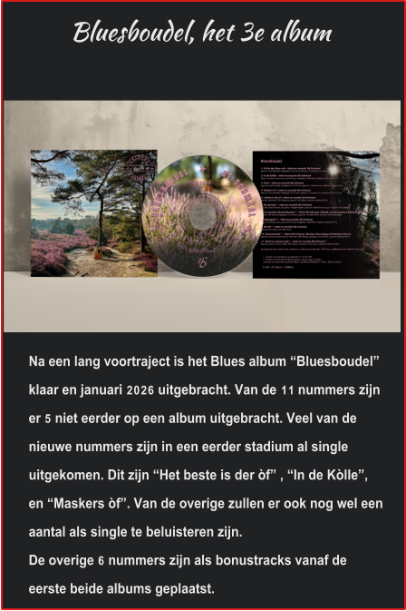 Bluesboudel, het 3e album Na een lang voortraject is het Blues album “Bluesboudel” klaar en januari 2026 uitgebracht. Van de 11 nummers zijn er 5 niet eerder op een album uitgebracht. Veel van de nieuwe nummers zijn in een eerder stadium al single uitgekomen. Dit zijn “Het beste is der òf” , “In de Kòlle”, en “Maskers òf”. Van de overige zullen er ook nog wel een aantal als single te beluisteren zijn. De overige 6 nummers zijn als bonustracks vanaf de eerste beide albums geplaatst.