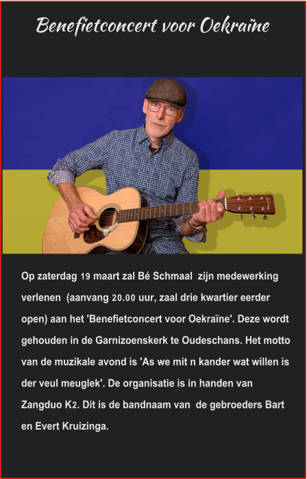 Benefietconcert voor Oekraïne Op zaterdag 19 maart zal Bé Schmaal  zijn medewerking verlenen  (aanvang 20.00 uur, zaal drie kwartier eerder open) aan het 'Benefietconcert voor Oekraïne'. Deze wordt gehouden in de Garnizoenskerk te Oudeschans. Het motto van de muzikale avond is 'As we mit n kander wat willen is der veul meuglek'. De organisatie is in handen van Zangduo K2. Dit is de bandnaam van  de gebroeders Bart en Evert Kruizinga. 