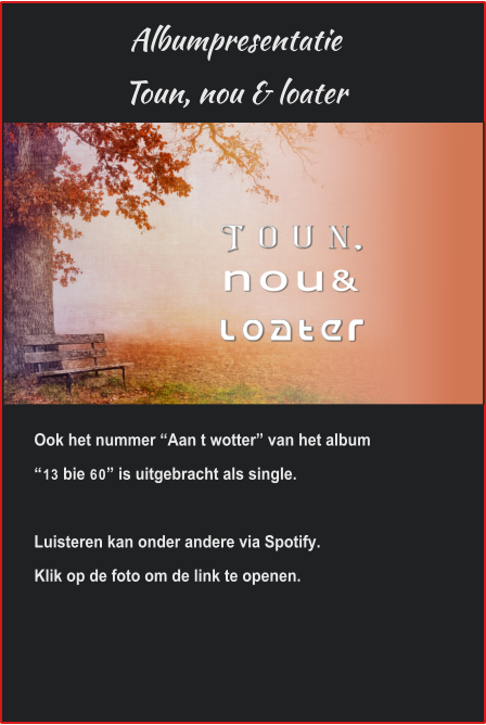 Albumpresentatie Toun, nou & loater Ook het nummer “Aan t wotter” van het album “13 bie 60” is uitgebracht als single.Luisteren kan onder andere via Spotify.Klik op de foto om de link te openen. 