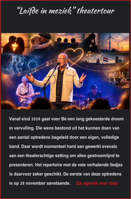 “Laifde in meziek” theatertour Vanaf eind 2026 gaat voor Bé een lang gekoesterde droom in vervulling. Die wens bestond uit het kunnen doen van een aantal optredens begeleid door een eigen, volledige band. Daar wordt momenteel hard aan gewerkt evenals aan een theaterachtige setting om alles gestroomlijnd te presenteren. Het repertoire met de vele verhalende liedjes is daarvoor zeker geschikt. De eerste van deze optredens is op 28 november aanstaande.     Zie agenda voor data.