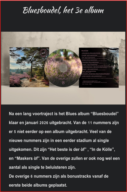 Bluesboudel, het 3e album Na een lang voortraject is het Blues album “Bluesboudel” klaar en januari 2026 uitgebracht. Van de 11 nummers zijn er 5 niet eerder op een album uitgebracht. Veel van de nieuwe nummers zijn in een eerder stadium al single uitgekomen. Dit zijn “Het beste is der òf” , “In de Kòlle”, en “Maskers òf”. Van de overige zullen er ook nog wel een aantal als single te beluisteren zijn. De overige 6 nummers zijn als bonustracks vanaf de eerste beide albums geplaatst.